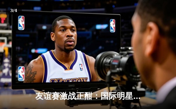 友谊赛激战正酣：国际明星联队3-2险胜亚洲精英队，李明远独中两元闪耀全场 - 3