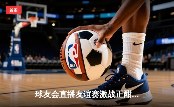 球友会直播友谊赛激战正酣：蓝焰队3:2险胜雷霆队 新秀李浩然梅开二度闪耀全场