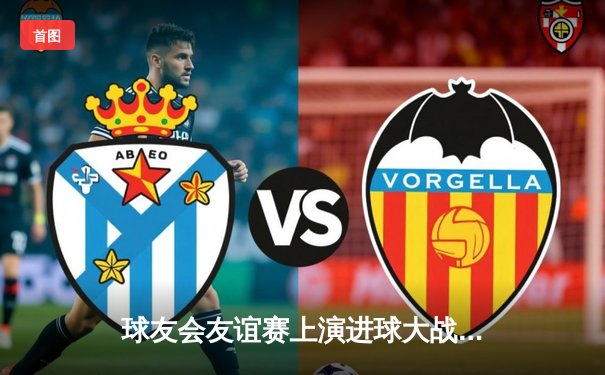 球友会友谊赛上演进球大战 李明帽子戏法助风暴队5-3逆转雷霆