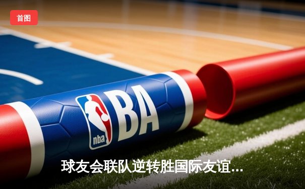 球友会联队逆转胜国际友谊队，友谊赛直播激情四射