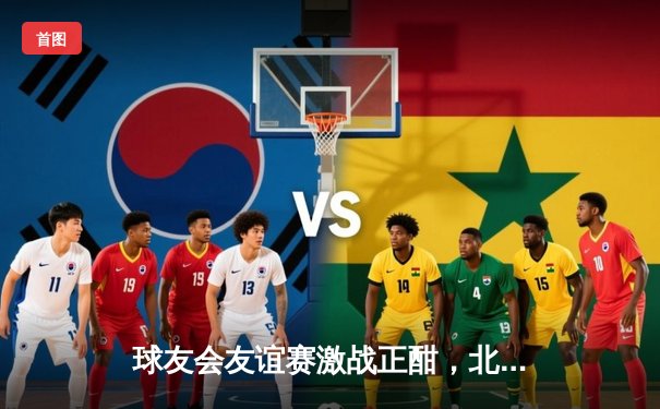 球友会友谊赛激战正酣，北风队加时赛绝杀南星队