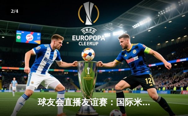 球友会直播友谊赛：国际米兰3-2逆转巴黎圣日耳曼，恰尔汗奥卢绝杀建功 - 2