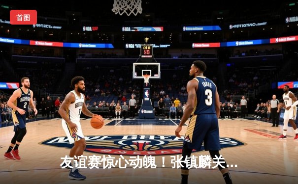 友谊赛惊心动魄！张镇麟关键三分助辽宁本钢险胜浙江广厦