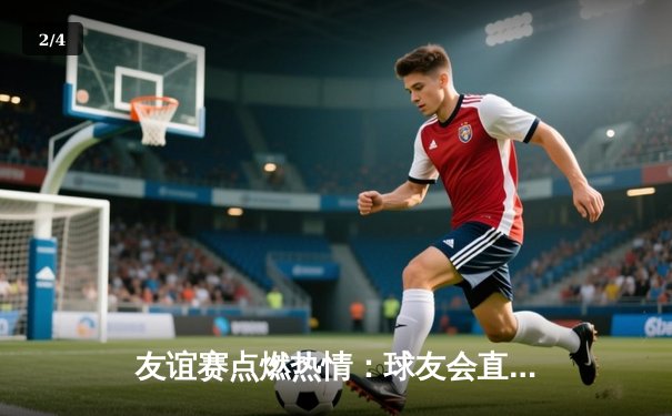 友谊赛点燃热情：球友会直播平台见证国际足球友谊赛精彩对决 - 2