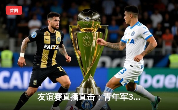 友谊赛直播直击：青年军3-2险胜老牌劲旅，新星闪耀全场
