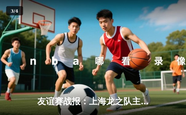 友谊赛战报：上海龙之队主场3-1力克广州猎豹，张伟独中两元助主队延续不败纪录 - 3