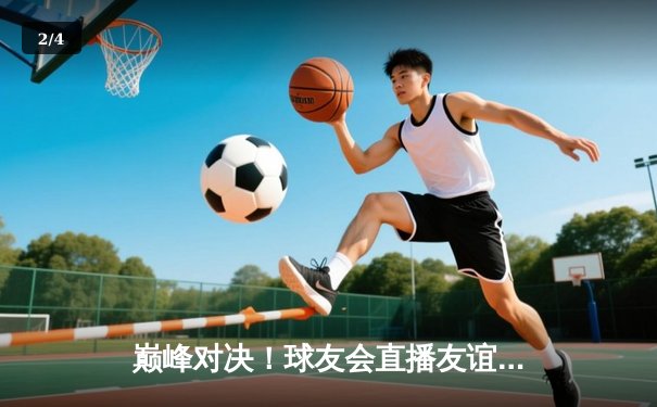 巅峰对决！球友会直播友谊赛：王炸组合狂砍58分率队逆转，新秀李铭浩三分绝杀引爆全场 - 2