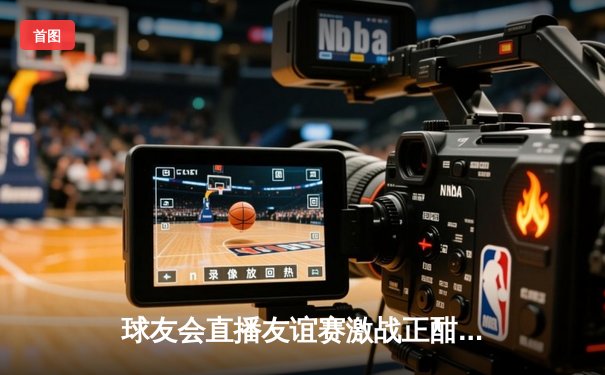 球友会直播友谊赛激战正酣：新生代球员闪耀绿茵场，国际交流赛上演进球盛宴