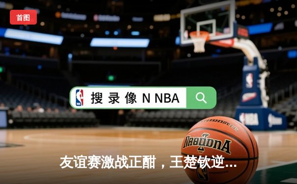 友谊赛激战正酣，王楚钦逆转张本智和助国乒3-2险胜日本