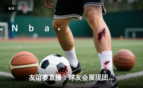 友谊赛直播：球友会展现团队篮球魅力，以112:108险胜城市猎人队 - 4