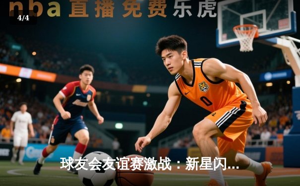 球友会友谊赛激战：新星闪耀，老将稳健，激情对决3-2收官 - 4