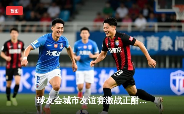 球友会城市友谊赛激战正酣：龙之队逆转夺冠，新星李俊豪独揽MVP