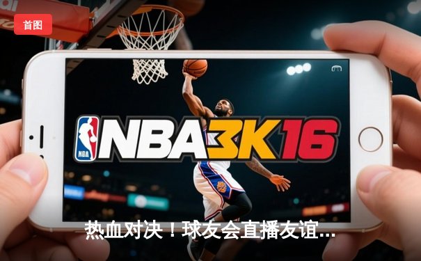 热血对决！球友会直播友谊赛惊现加时绝杀，新秀球员独揽28分惊艳全场