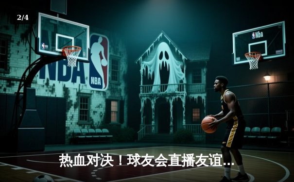 热血对决！球友会直播友谊赛惊现加时绝杀，新秀球员独揽28分惊艳全场 - 2