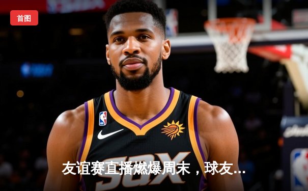 友谊赛直播燃爆周末，球友会平台见证新星闪耀与经典对决