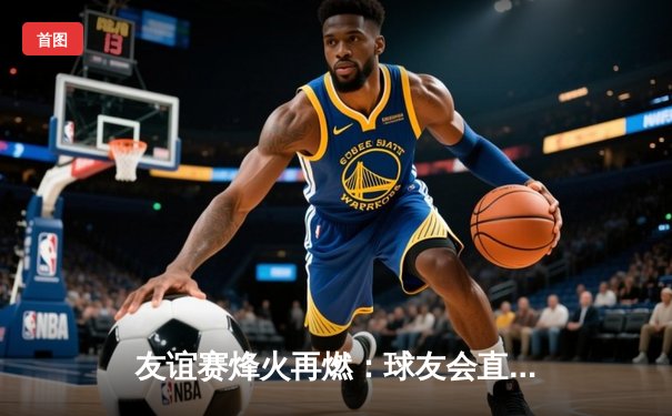 友谊赛烽火再燃：球友会直播见证国际明星队3:2险胜亚洲联队