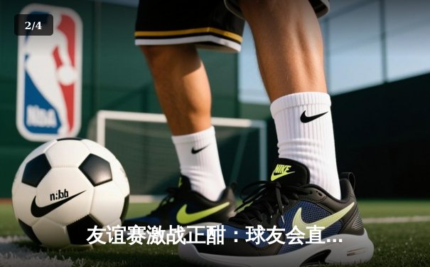 友谊赛激战正酣：球友会直播平台热播国际足球友谊赛，巴西3-2险胜阿根廷 - 2