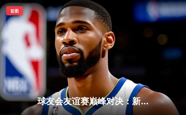 球友会友谊赛巅峰对决：新星闪耀，老将稳局，精彩纷呈引热议