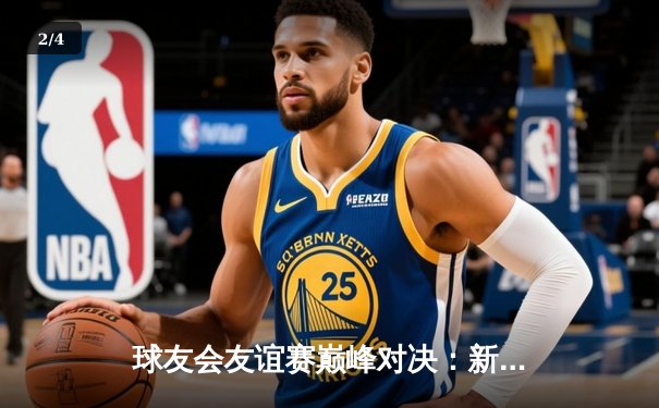 球友会友谊赛巅峰对决：新星闪耀，老将稳局，精彩纷呈引热议 - 2