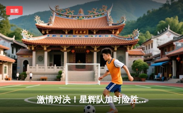 激情对决！星辉队加时险胜雷霆队，友谊赛上演进球盛宴