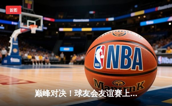 巅峰对决！球友会友谊赛上演进球大战 新星李俊帽子戏法闪耀全场