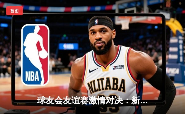 球友会友谊赛激情对决：新星闪耀，老将稳局，3-2惊险收官